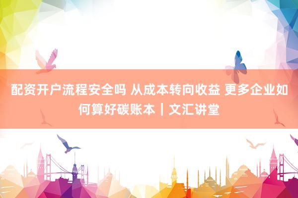 配资开户流程安全吗 从成本转向收益 更多企业如何算好碳账本｜文汇讲堂