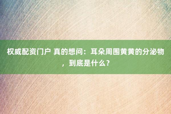 权威配资门户 真的想问：耳朵周围黄黄的分泌物，到底是什么？