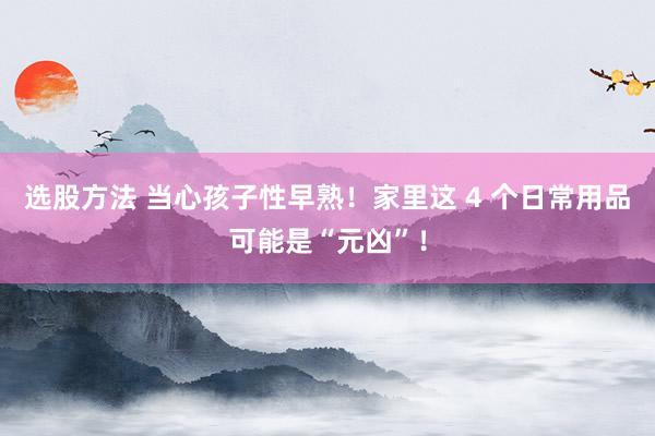 选股方法 当心孩子性早熟！家里这 4 个日常用品可能是“元凶”！