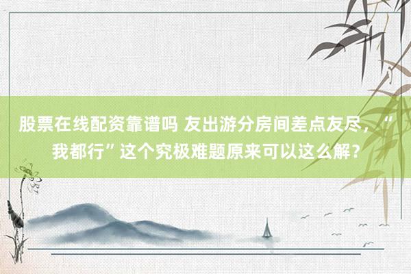 股票在线配资靠谱吗 友出游分房间差点友尽，“我都行”这个究极难题原来可以这么解？