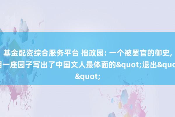 基金配资综合服务平台 拙政园: 一个被罢官的御史, 用一座园子写出了中国文人最体面的"退出"