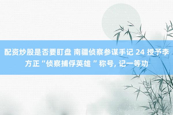 配资炒股是否要盯盘 南疆侦察参谋手记 24 授予李方正“侦察捕俘英雄 ”称号, 记一等功