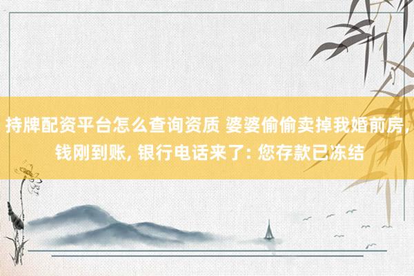 持牌配资平台怎么查询资质 婆婆偷偷卖掉我婚前房, 钱刚到账, 银行电话来了: 您存款已冻结