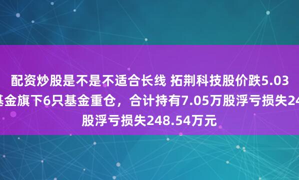 配资炒股是不是不适合长线 拓荆科技股价跌5.03%，金鹰基金旗下6只基金重仓，合计持有7.05万股浮亏损失248.54万元