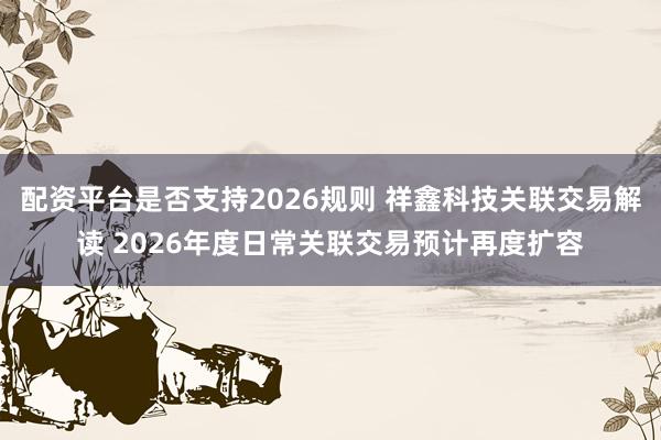 配资平台是否支持2026规则 祥鑫科技关联交易解读 2026年度日常关联交易预计再度扩容