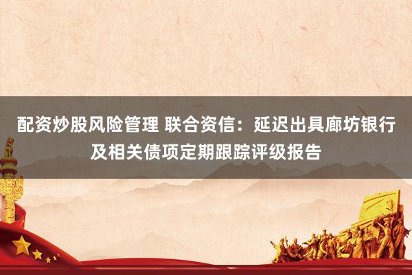 配资炒股风险管理 联合资信：延迟出具廊坊银行及相关债项定期跟踪评级报告