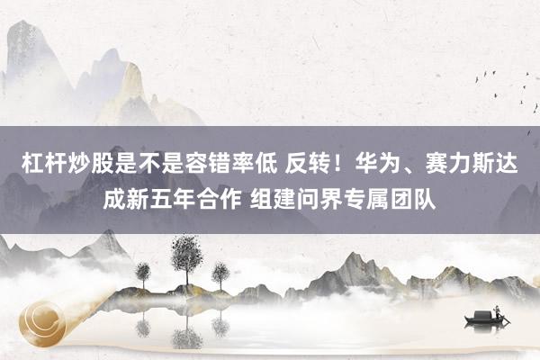 杠杆炒股是不是容错率低 反转！华为、赛力斯达成新五年合作 组建问界专属团队