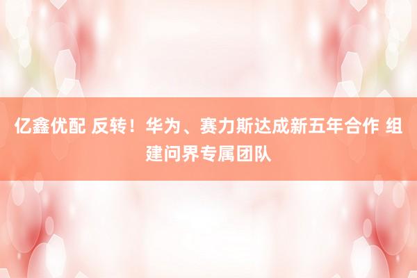 亿鑫优配 反转!华为、赛力斯达成新五年合作 组建问界专属团队