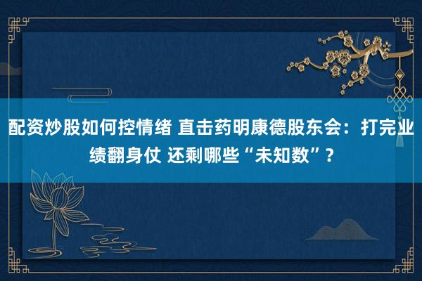 配资炒股如何控情绪 直击药明康德股东会：打完业绩翻身仗 还剩哪些“未知数”？