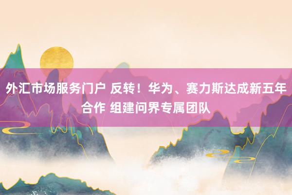 外汇市场服务门户 反转！华为、赛力斯达成新五年合作 组建问界专属团队