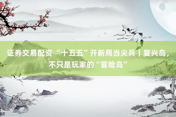 证券交易配资 “十五五”开新局当尖兵｜复兴岛，不只是玩家的“冒险岛”
