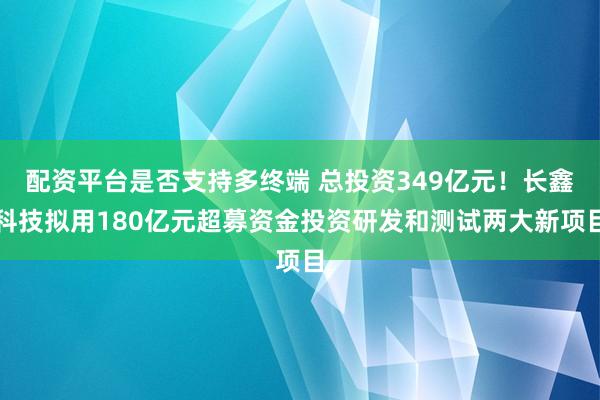 配资平台是否支持多终端 总投资349亿元！长鑫科技拟用180亿元超募资金投资研发和测试两大新项目