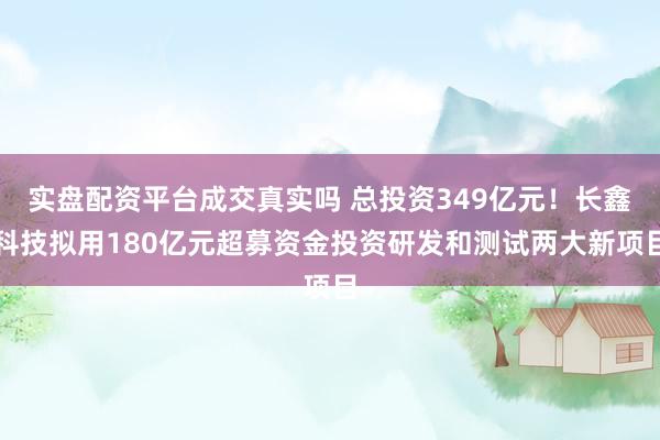 实盘配资平台成交真实吗 总投资349亿元！长鑫科技拟用180亿元超募资金投资研发和测试两大新项目