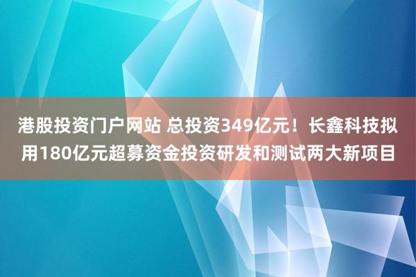 港股投资门户网站 总投资349亿元！长鑫科技拟用180亿元超募资金投资研发和测试两大新项目