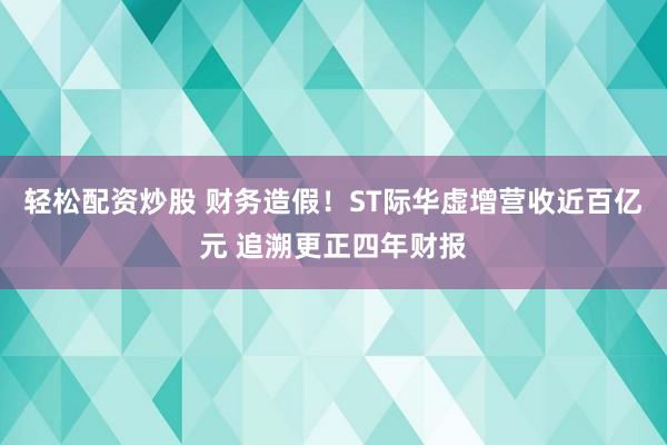轻松配资炒股 财务造假！ST际华虚增营收近百亿元 追溯更正四年财报