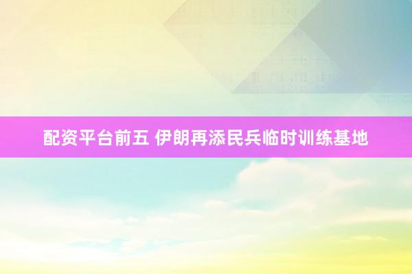 配资平台前五 伊朗再添民兵临时训练基地