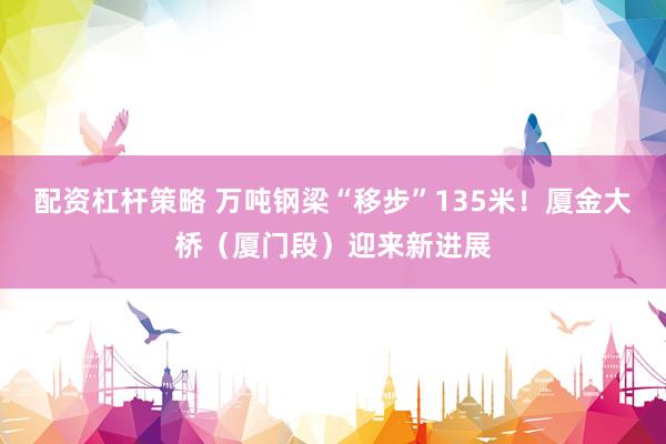配资杠杆策略 万吨钢梁“移步”135米！厦金大桥（厦门段）迎来新进展