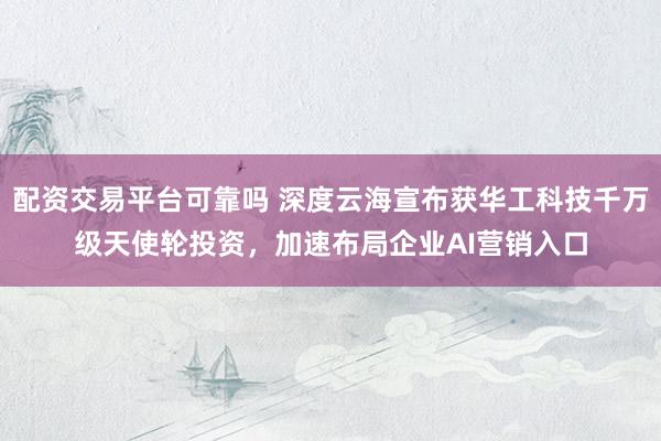 配资交易平台可靠吗 深度云海宣布获华工科技千万级天使轮投资，加速布局企业AI营销入口
