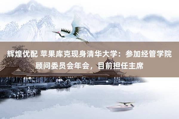 辉煌优配 苹果库克现身清华大学：参加经管学院顾问委员会年会，目前担任主席