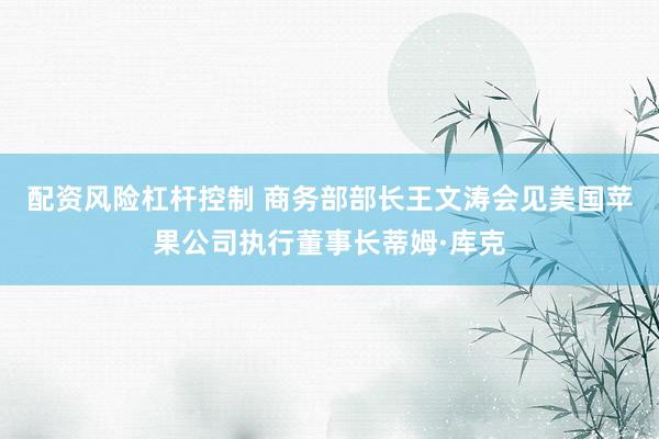 配资风险杠杆控制 商务部部长王文涛会见美国苹果公司执行董事长蒂姆·库克