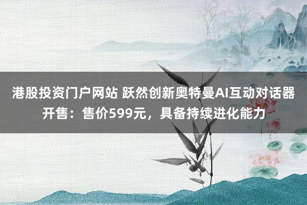 港股投资门户网站 跃然创新奥特曼AI互动对话器开售：售价599元，具备持续进化能力