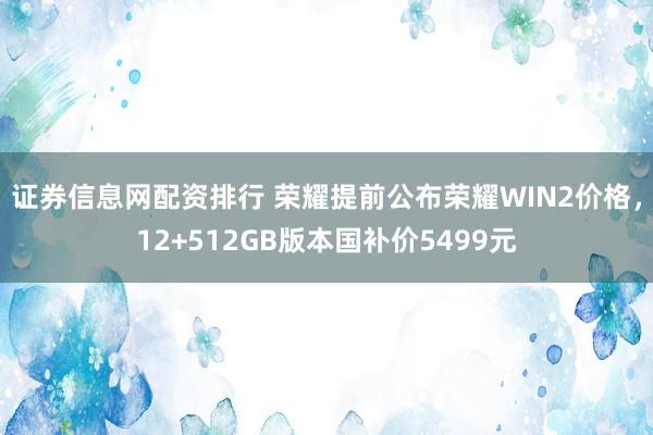 证券信息网配资排行 荣耀提前公布荣耀WIN2价格，12+512GB版本国补价5499元