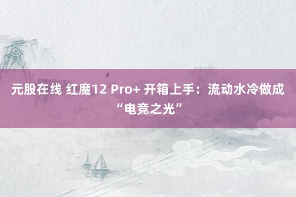 元股在线 红魔12 Pro+ 开箱上手：流动水冷做成“电竞之光”