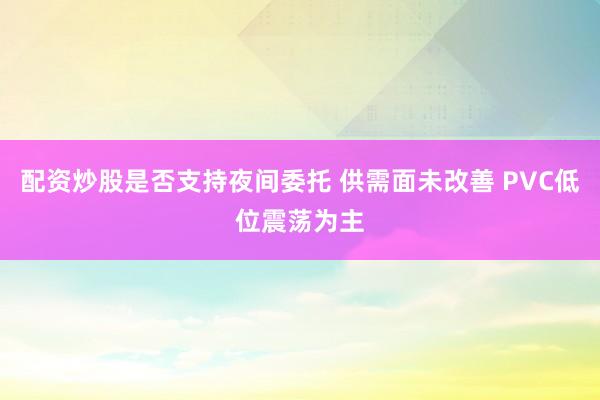 配资炒股是否支持夜间委托 供需面未改善 PVC低位震荡为主