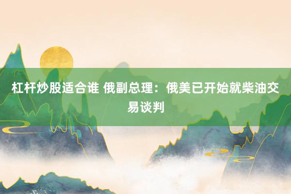 杠杆炒股适合谁 俄副总理：俄美已开始就柴油交易谈判