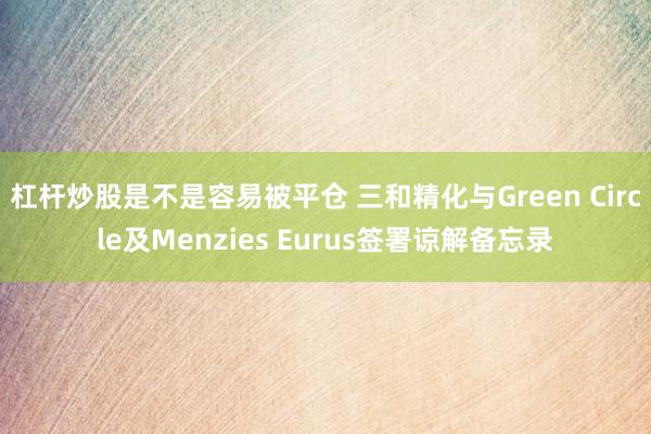 杠杆炒股是不是容易被平仓 三和精化与Green Circle及Menzies Eurus签署谅解备忘录