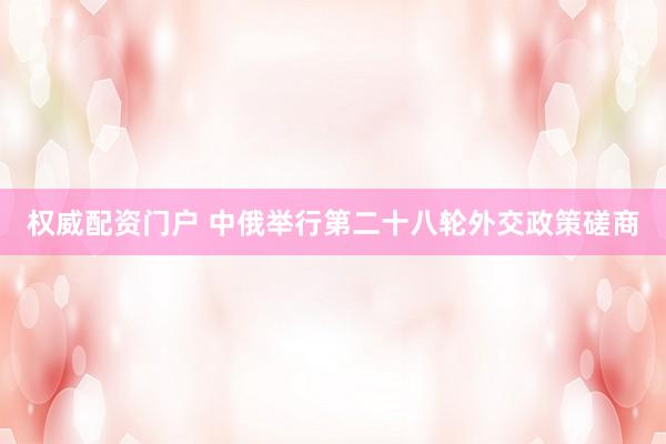 权威配资门户 中俄举行第二十八轮外交政策磋商