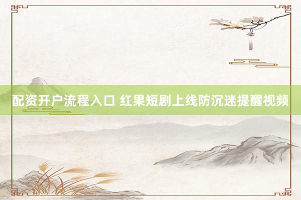 配资开户流程入口 红果短剧上线防沉迷提醒视频