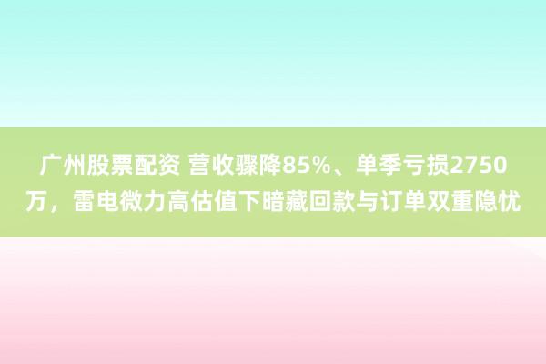广州股票配资 营收骤降85%、单季亏损2750万，雷电微力高估值下暗藏回款与订单双重隐忧