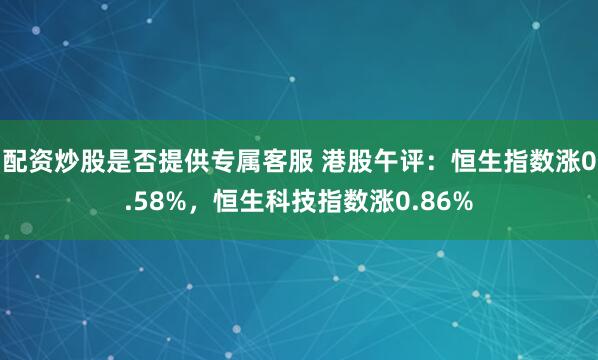 配资炒股是否提供专属客服 港股午评：恒生指数涨0.58%，恒生科技指数涨0.86%
