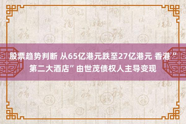股票趋势判断 从65亿港元跌至27亿港元 香港“第二大酒店”由世茂债权人主导变现