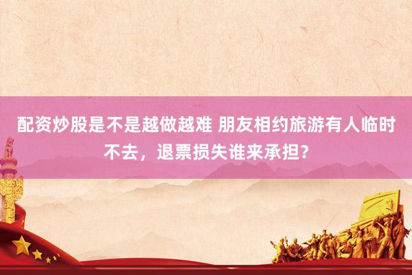 配资炒股是不是越做越难 朋友相约旅游有人临时不去，退票损失谁来承担？