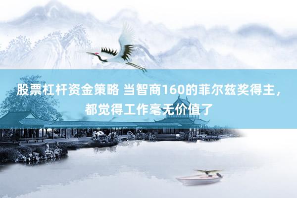 股票杠杆资金策略 当智商160的菲尔兹奖得主，都觉得工作毫无价值了