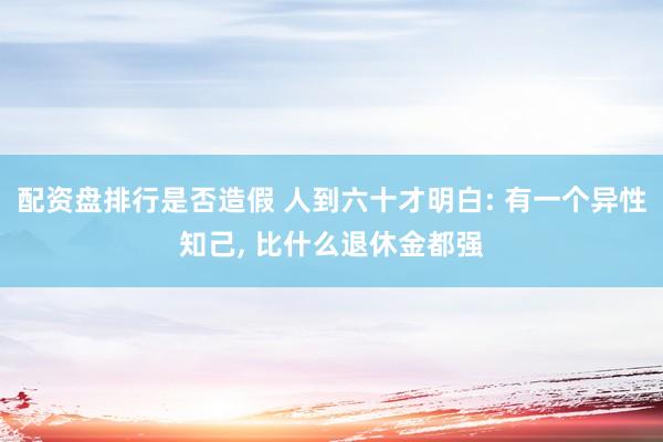 配资盘排行是否造假 人到六十才明白: 有一个异性知己, 比什么退休金都强