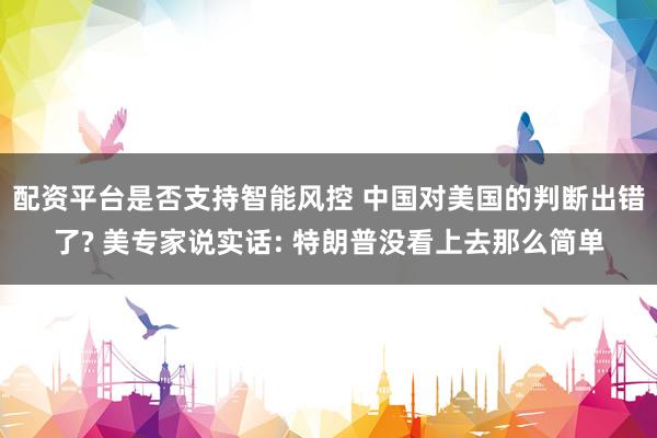 配资平台是否支持智能风控 中国对美国的判断出错了? 美专家说实话: 特朗普没看上去那么简单