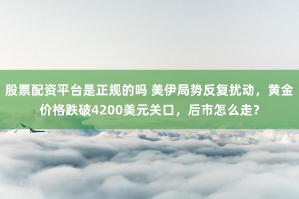 股票配资平台是正规的吗 美伊局势反复扰动，黄金价格跌破4200美元关口，后市怎么走？