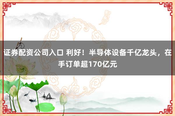 证券配资公司入口 利好！半导体设备千亿龙头，在手订单超170亿元
